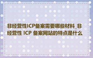 非经营性ICP备案需要哪些材料_非经营性 ICP 备案网站的特点是什么