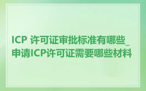 ICP 许可证审批标准有哪些_申请ICP许可证需要哪些材料