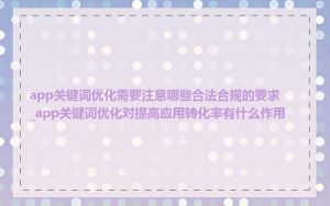 app关键词优化需要注意哪些合法合规的要求_app关键词优化对提高应用转化率有什么作用