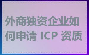外商独资企业如何申请 ICP 资质