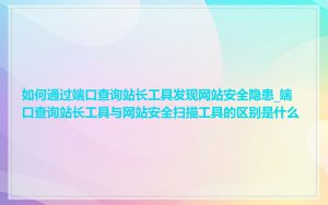 如何通过端口查询站长工具发现网站安全隐患_端口查询站长工具与网站安全扫描工具的区别是什么