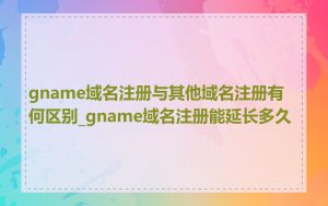 gname域名注册与其他域名注册有何区别_gname域名注册能延长多久