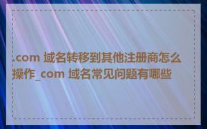 .com 域名转移到其他注册商怎么操作_com 域名常见问题有哪些