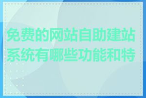 免费的网站自助建站系统有哪些功能和特点