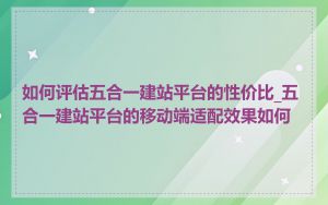 如何评估五合一建站平台的性价比_五合一建站平台的移动端适配效果如何
