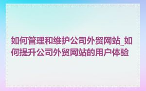 如何管理和维护公司外贸网站_如何提升公司外贸网站的用户体验