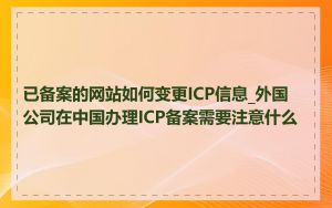 已备案的网站如何变更ICP信息_外国公司在中国办理ICP备案需要注意什么
