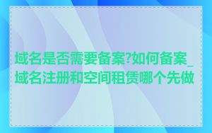 域名是否需要备案?如何备案_域名注册和空间租赁哪个先做
