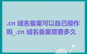 .cn 域名备案可以自己操作吗_.cn 域名备案需要多久
