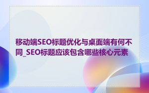 移动端SEO标题优化与桌面端有何不同_SEO标题应该包含哪些核心元素
