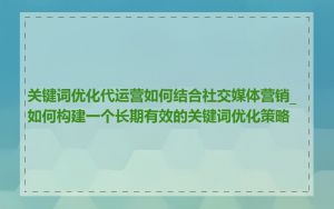 关键词优化代运营如何结合社交媒体营销_如何构建一个长期有效的关键词优化策略