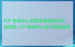 ICP 申请中心需要准备哪些材料_如何在 ICP 申请中心进行网站备案
