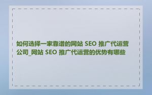 如何选择一家靠谱的网站 SEO 推广代运营公司_网站 SEO 推广代运营的优势有哪些