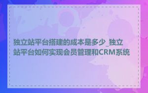 独立站平台搭建的成本是多少_独立站平台如何实现会员管理和CRM系统