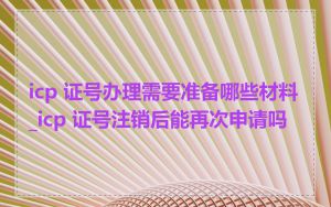 icp 证号办理需要准备哪些材料_icp 证号注销后能再次申请吗