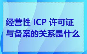 经营性 ICP 许可证与备案的关系是什么