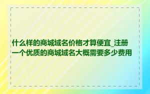 什么样的商城域名价格才算便宜_注册一个优质的商城域名大概需要多少费用