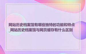网站历史档案馆有哪些独特的功能和特点_网站历史档案馆与网页缓存有什么区别