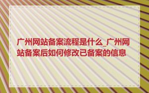 广州网站备案流程是什么_广州网站备案后如何修改已备案的信息