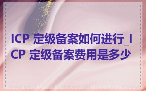 ICP 定级备案如何进行_ICP 定级备案费用是多少