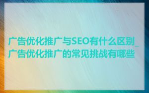 广告优化推广与SEO有什么区别_广告优化推广的常见挑战有哪些