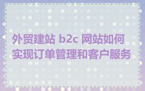 外贸建站 b2c 网站如何实现订单管理和客户服务
