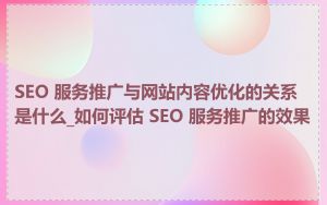 SEO 服务推广与网站内容优化的关系是什么_如何评估 SEO 服务推广的效果