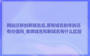 网站迁移到新域名后,原有域名的年龄还有价值吗_老牌域名和新域名有什么区别