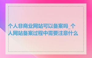 个人非商业网站可以备案吗_个人网站备案过程中需要注意什么