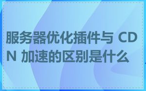 服务器优化插件与 CDN 加速的区别是什么