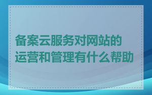 备案云服务对网站的运营和管理有什么帮助