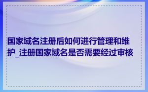 国家域名注册后如何进行管理和维护_注册国家域名是否需要经过审核