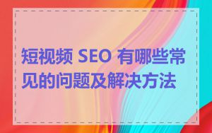 短视频 SEO 有哪些常见的问题及解决方法