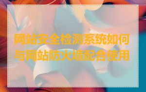网站安全检测系统如何与网站防火墙配合使用