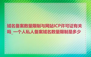 域名备案数量限制与网站ICP许可证有关吗_一个人私人备案域名数量限制是多少