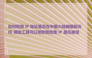 如何检测 IP 地址是否在中国大陆被限制访问_哪些工具可以帮助我检查 IP 是否被墙
