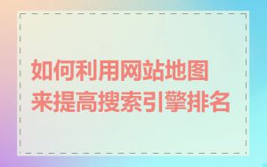 如何利用网站地图来提高搜索引擎排名