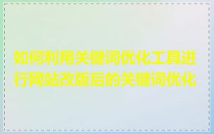 如何利用关键词优化工具进行网站改版后的关键词优化